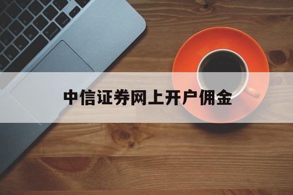 中信证券网上开户佣金(中信证券网上开户佣金怎么算)